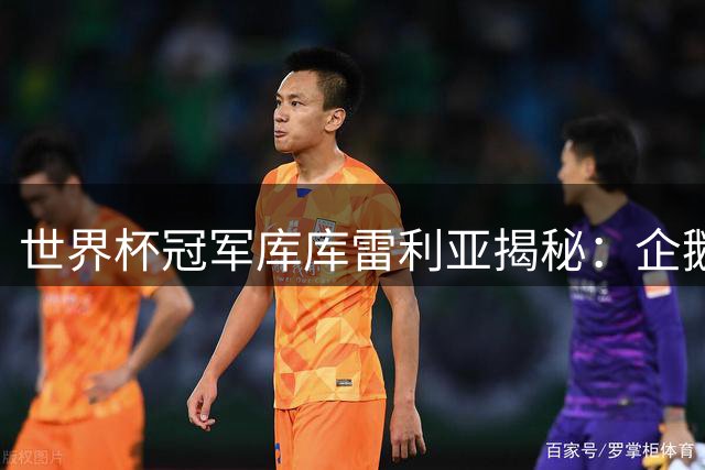 世界杯冠军库库雷利亚揭秘：企鹅式庆祝背后的家庭温情