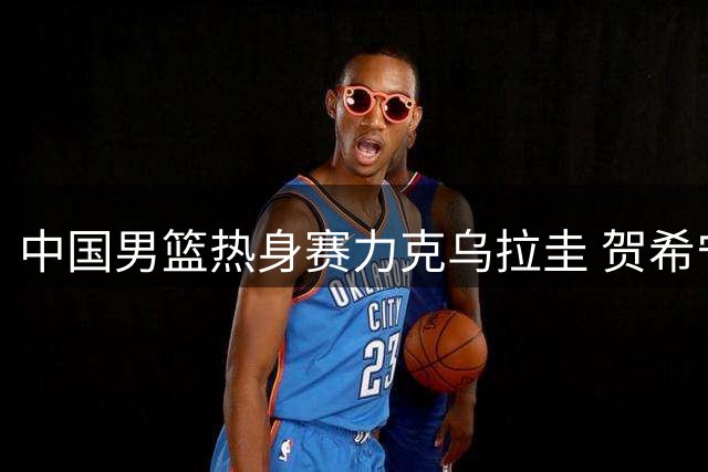 中国男篮热身赛力克乌拉圭 贺希宁砍17分率队险胜
