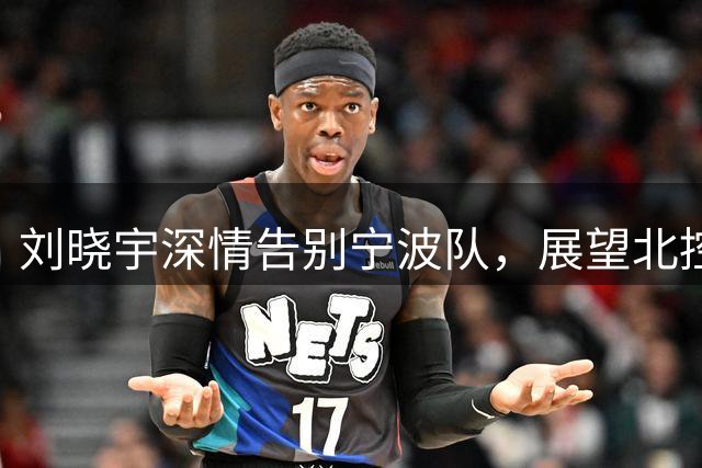 刘晓宇深情告别宁波队，展望北控男篮新征程