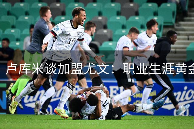 卢库米谈加盟尤文：职业生涯黄金期做出明智抉择