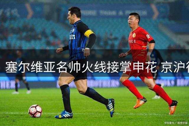 塞尔维亚名帅火线接掌申花 京沪德比将成执教首秀