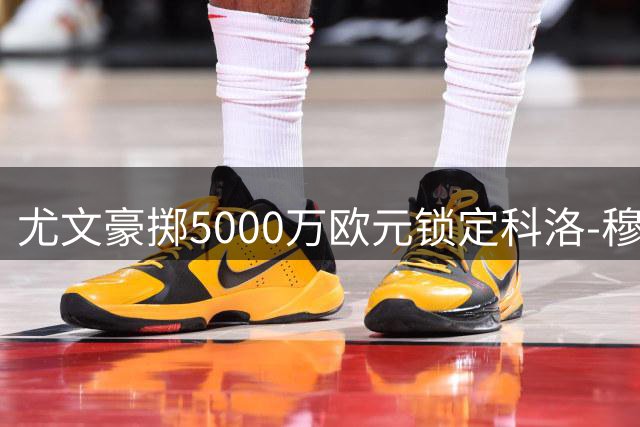 尤文豪掷5000万欧元锁定科洛-穆阿尼 长约直至2031年