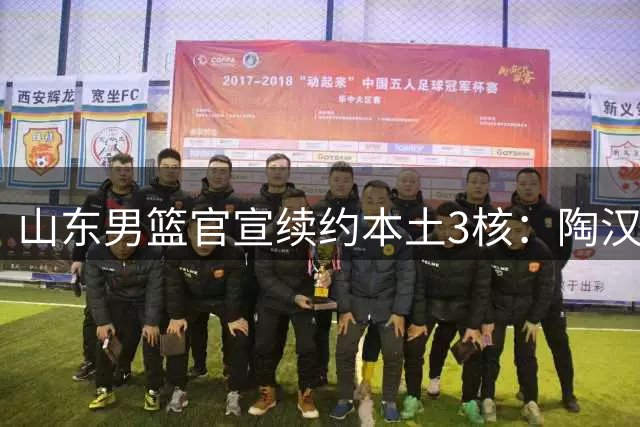 山东男篮官宣续约本土3核：陶汉林1年顶薪高诗岩2年顶薪 陈培东2年C类