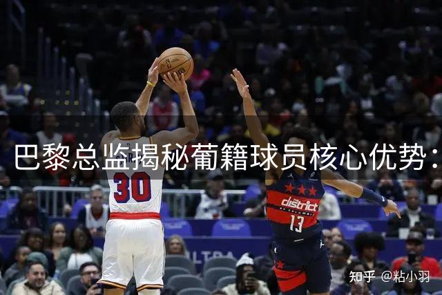 巴黎总监揭秘葡籍球员核心优势：以智取胜的足球智慧