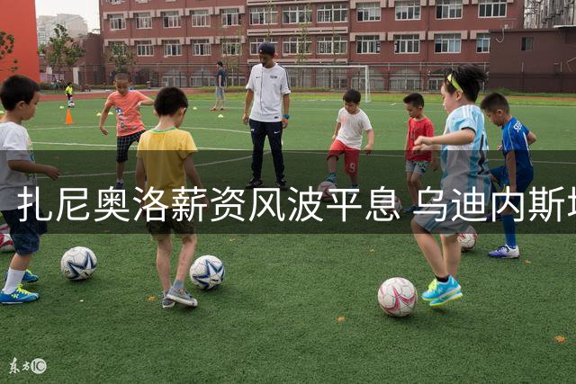 扎尼奥洛薪资风波平息 乌迪内斯增设纪律条款防再起波澜