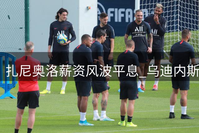 扎尼奥洛薪资风波平息 乌迪内斯增设纪律条款防再起波澜