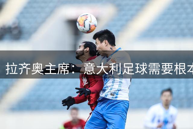 拉齐奥主席：意大利足球需要根本变革，包括道德层面