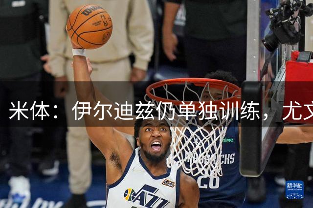 米体：伊尔迪兹仍单独训练，尤文图斯对其伤情谨慎乐观