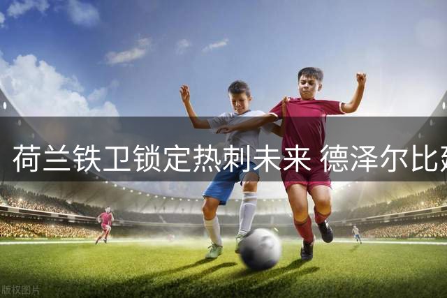 荷兰铁卫锁定热刺未来 德泽尔比建队计划获关键助力