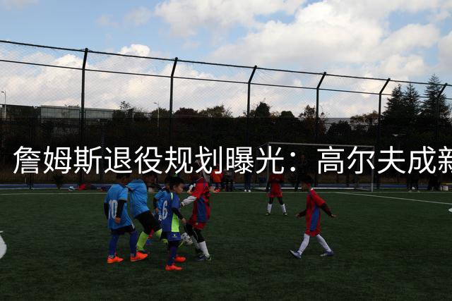詹姆斯退役规划曝光：高尔夫成新宠 商业版图持续扩张