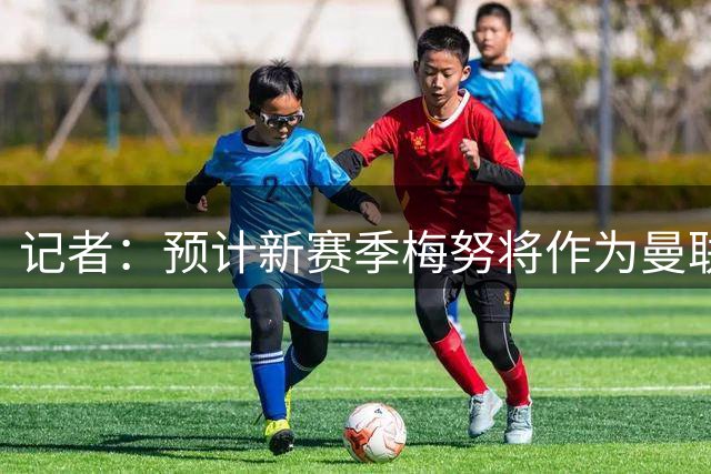记者：预计新赛季梅努将作为曼联主力首发中场，与一位新援搭档
