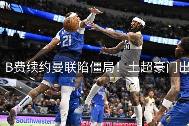 B费续约曼联陷僵局！土超豪门出手，40万欧周薪砸红魔中场核心