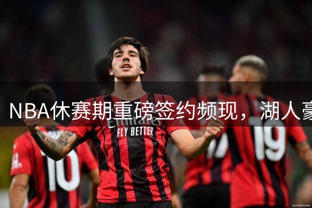 NBA休赛期重磅签约频现，湖人豪赌未来引争议